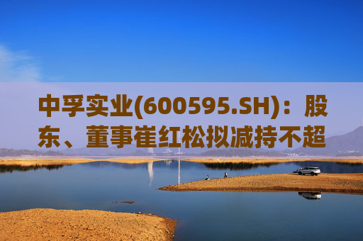 中孚实业(600595.SH)：股东、董事崔红松拟减持不超287.53万股股份