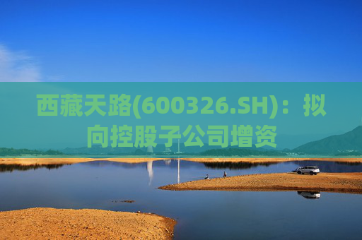 西藏天路(600326.SH)：拟向控股子公司增资