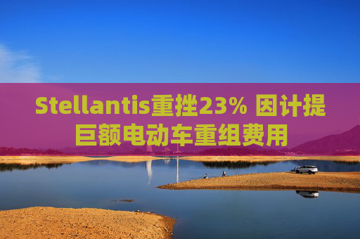 Stellantis重挫23% 因计提巨额电动车重组费用