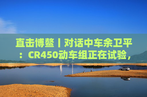 直击博鳌丨对话中车余卫平：CR450动车组正在试验，不久的将来就能坐上