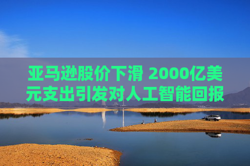 亚马逊股价下滑 2000亿美元支出引发对人工智能回报的担忧