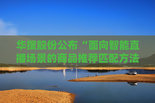 华搜股份公布“面向智能直播场景的商品推荐匹配方法及系统”专利