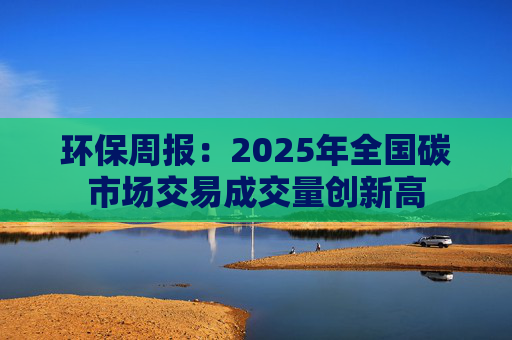 环保周报：2025年全国碳市场交易成交量创新高