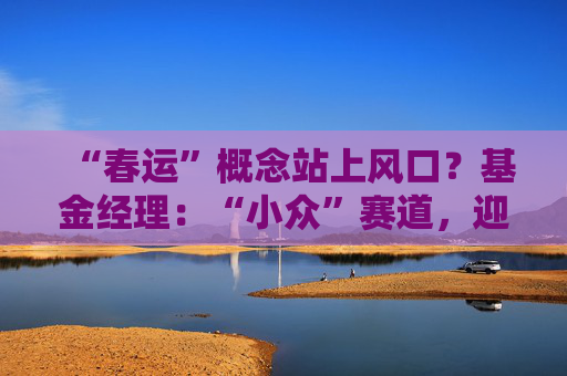 “春运”概念站上风口？基金经理：“小众”赛道，迎多重利好  第1张