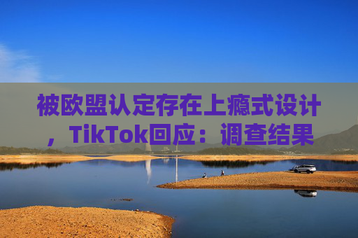被欧盟认定存在上瘾式设计，TikTok回应：调查结果完全错误