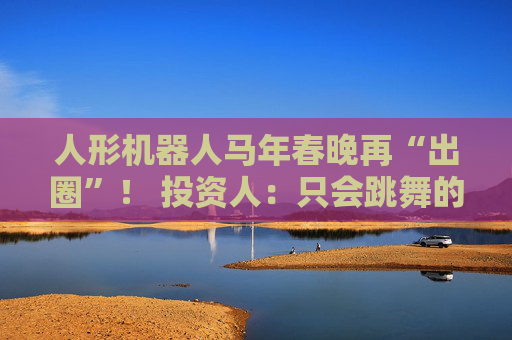 人形机器人马年春晚再“出圈”！ 投资人：只会跳舞的不投了 三条技术路线并行竞速，机器人要为场景落地