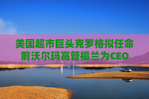 美国超市巨头克罗格拟任命前沃尔玛高管福兰为CEO