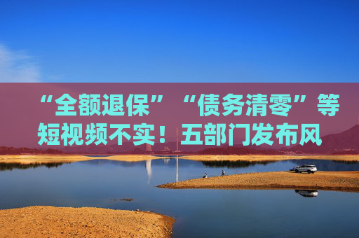 “全额退保”“债务清零”等短视频不实！五部门发布风险提示