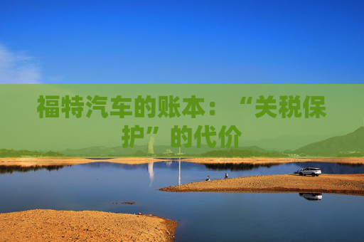 福特汽车的账本：“关税保护”的代价  第1张