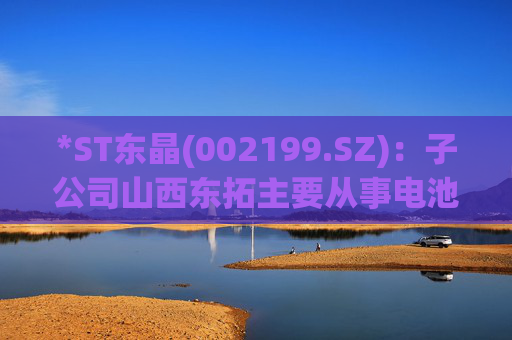 *ST东晶(002199.SZ)：子公司山西东拓主要从事电池级碳酸锂生产与销售业务