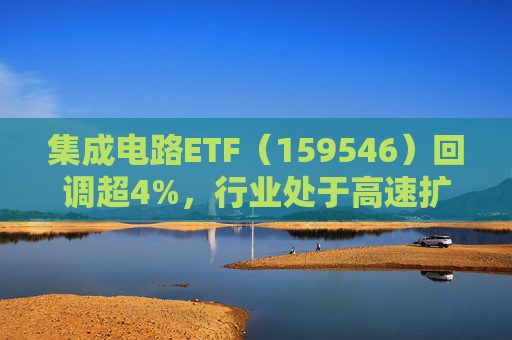 集成电路ETF（159546）回调超4%，行业处于高速扩容期，市场空间广阔，回调或可布局