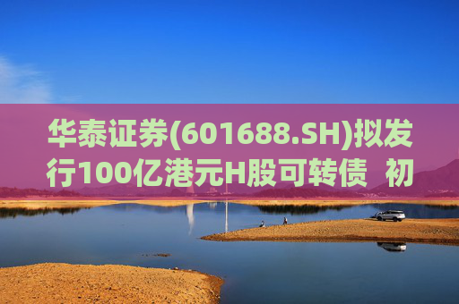 华泰证券(601688.SH)拟发行100亿港元H股可转债 初始转换价溢价约6.78%