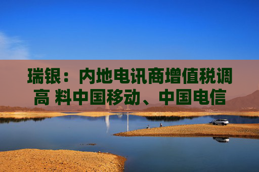 瑞银：内地电讯商增值税调高 料中国移动、中国电信及中国联通盈利受9%