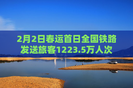 2月2日春运首日全国铁路发送旅客1223.5万人次