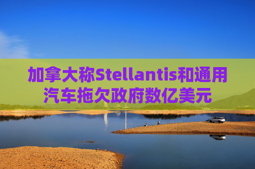 加拿大称Stellantis和通用汽车拖欠政府数亿美元