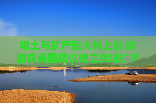 稀土与矿产股大幅上扬 欧盟向美国提议建立关键矿产合作伙伴关系