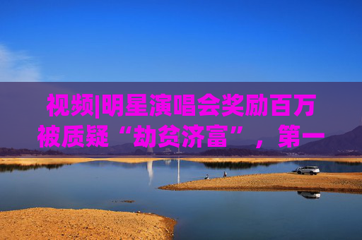 视频|明星演唱会奖励百万被质疑“劫贫济富”，第一财经评论:纳税人的钱这么花既不合理也不合规
