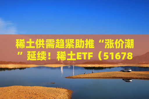 稀土供需趋紧助推“涨价潮”延续！稀土ETF（516780）近三个交易日合计吸金近3亿元，位居同类前列