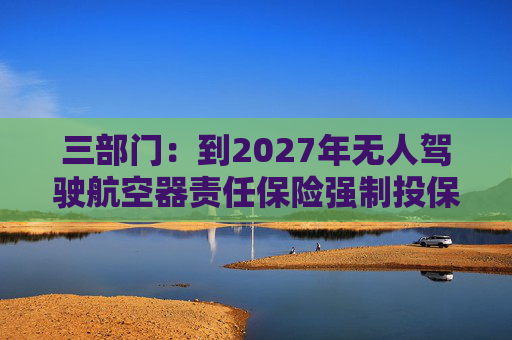 三部门：到2027年无人驾驶航空器责任保险强制投保制度初步建立 低空保险产品不断丰富