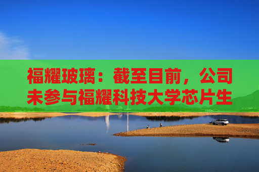 福耀玻璃：截至目前，公司未参与福耀科技大学芯片生产线的建设或投资