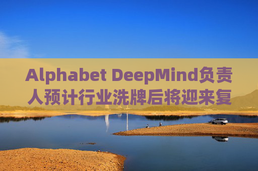 Alphabet DeepMind负责人预计行业洗牌后将迎来复兴