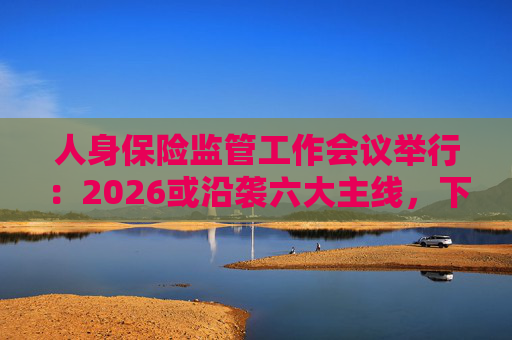 人身保险监管工作会议举行：2026或沿袭六大主线，下一位人身险司司长成最大悬念