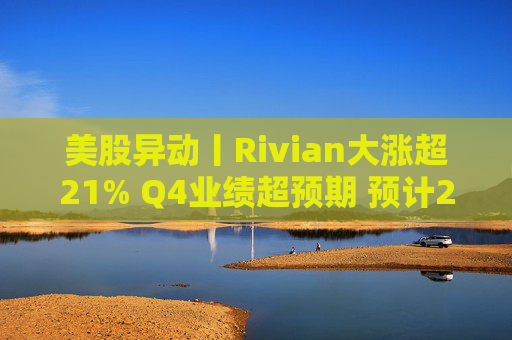 美股异动丨Rivian大涨超21% Q4业绩超预期 预计2026年交付量将激增53%