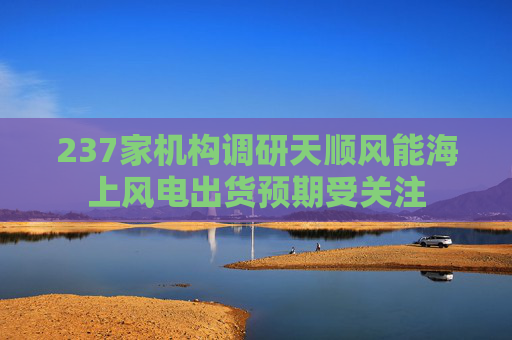 237家机构调研天顺风能海上风电出货预期受关注