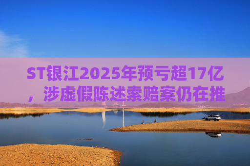 ST银江2025年预亏超17亿，涉虚假陈述索赔案仍在推进
