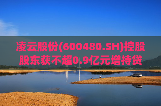 凌云股份(600480.SH)控股股东获不超0.9亿元增持贷款承诺函  第1张
