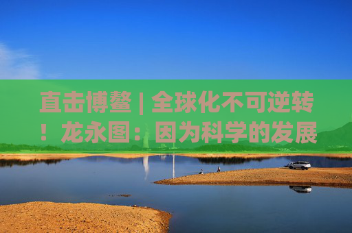 直击博鳌 | 全球化不可逆转！龙永图：因为科学的发展没有停止