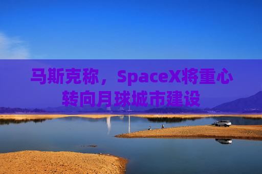 马斯克称，SpaceX将重心转向月球城市建设