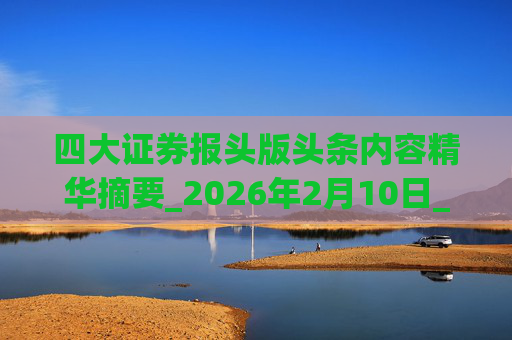 四大证券报头版头条内容精华摘要_2026年2月10日_财经新闻