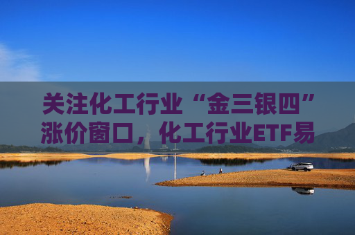 关注化工行业“金三银四”涨价窗口，化工行业ETF易方达（516570）助力低成本布局行业龙头