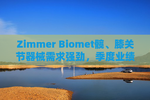Zimmer Biomet髋、膝关节器械需求强劲，季度业绩超预期