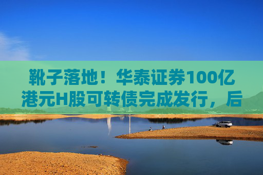 靴子落地！华泰证券100亿港元H股可转债完成发行，后续怎么走？