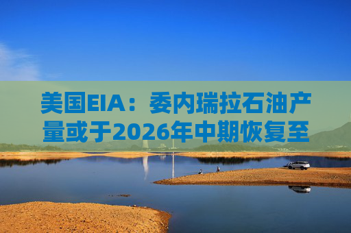 美国EIA：委内瑞拉石油产量或于2026年中期恢复至海上封锁前水平