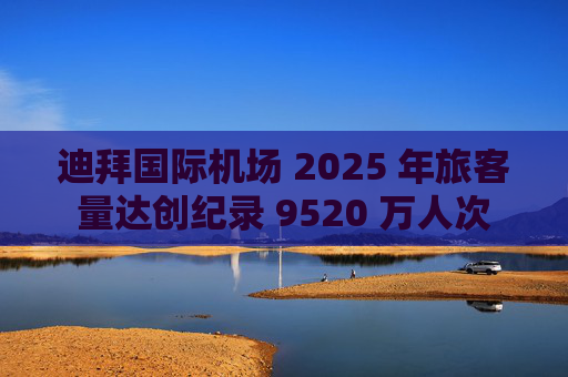 迪拜国际机场 2025 年旅客量达创纪录 9520 万人次