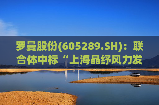 罗曼股份(605289.SH)：联合体中标“上海晶纾风力发电有限公司驭风行动50MW分散式风电项目”