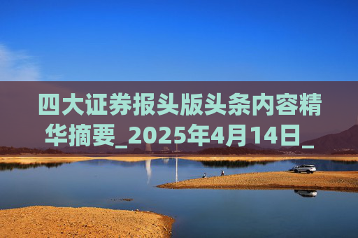 四大证券报头版头条内容精华摘要_2025年4月14日_财经新闻