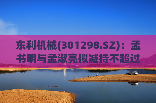 东利机械(301298.SZ)：孟书明与孟淑亮拟减持不超过138万股