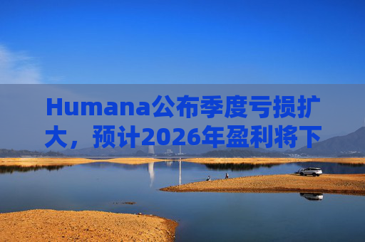 Humana公布季度亏损扩大，预计2026年盈利将下降