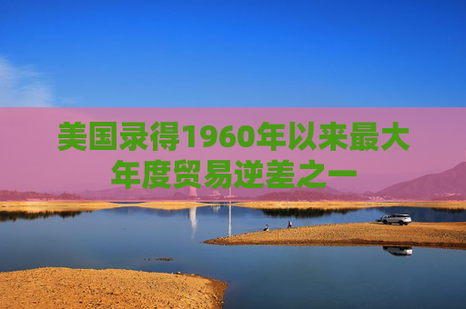 美国录得1960年以来最大年度贸易逆差之一