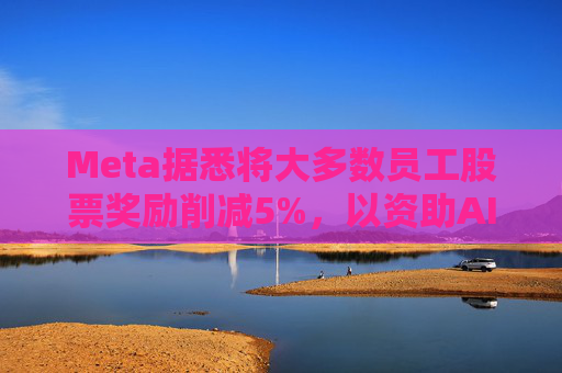 Meta据悉将大多数员工股票奖励削减5%，以资助AI目标的实现