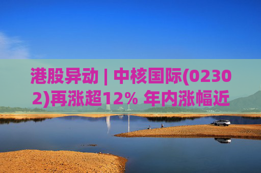 港股异动 | 中核国际(02302)再涨超12% 年内涨幅近七成 铀贸易业务交易量提升显著带动业绩