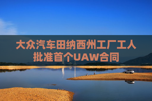 大众汽车田纳西州工厂工人批准首个UAW合同