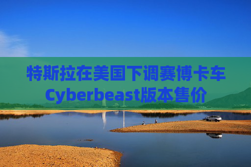 特斯拉在美国下调赛博卡车Cyberbeast版本售价