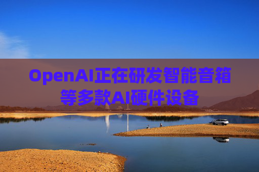 OpenAI正在研发智能音箱等多款AI硬件设备
