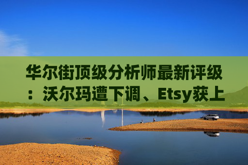 华尔街顶级分析师最新评级：沃尔玛遭下调、Etsy获上调