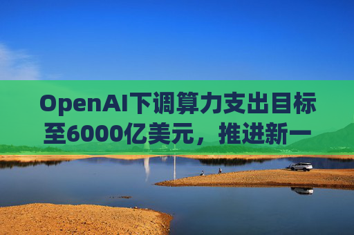 OpenAI下调算力支出目标至6000亿美元，推进新一轮巨额融资